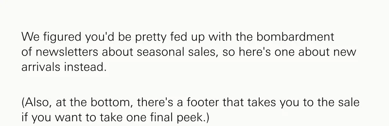 We figured you'd be pretty fed up with the bombardment of&nbsp;newsletters about seasonal sales, so here's one about&nbsp;new arrivals&nbsp;instead.&nbsp;&nbsp;&nbsp; (Also, at the bottom, there's a footer that takes you to the sale if you want to take one final peek.)