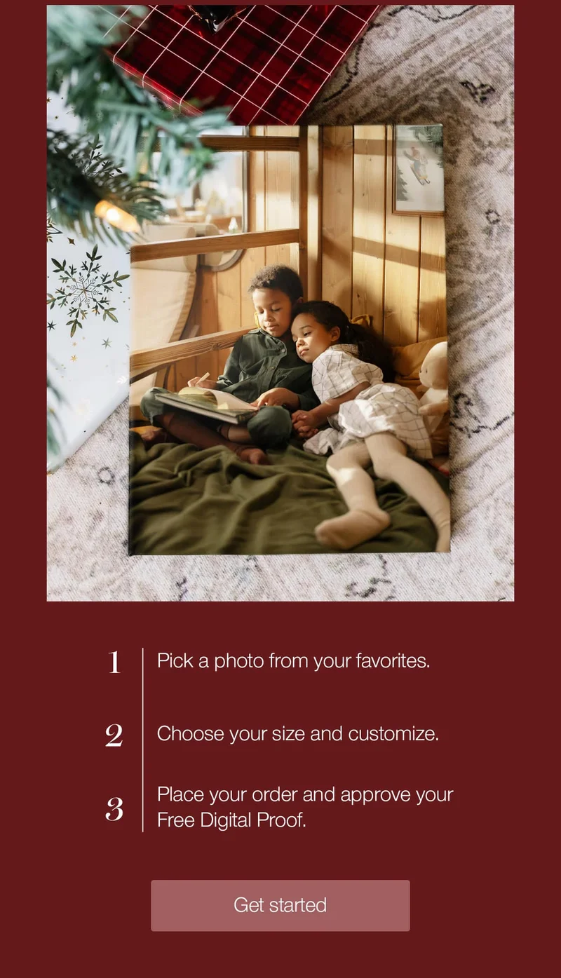 1. Pick a photo from your favorites. 2. Choose your size and customize. 3. Place your order and approve your Free Digital Proof.