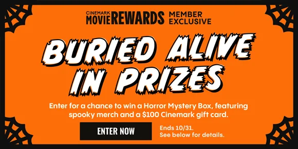 CINEMARK MOVIE REWARDS MEMBER EXCLUSIVE | BURIED ALIVE IN PRIZES | Enter for a chance to win a Horror Mystery Box, featuring spooky merch and a $100 Cinemark gift card. | ENTER NOW | Ends 10/31. See below for details.