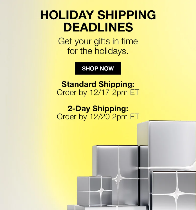 HOLIDAY SHIPPING DEADLINES | Get your gifts in time for the holidays. | SHOP NOW | Standard Shipping : Order by 12/17 2pm ET | 2-Day Shipping: Order by 12/20 2pm ET