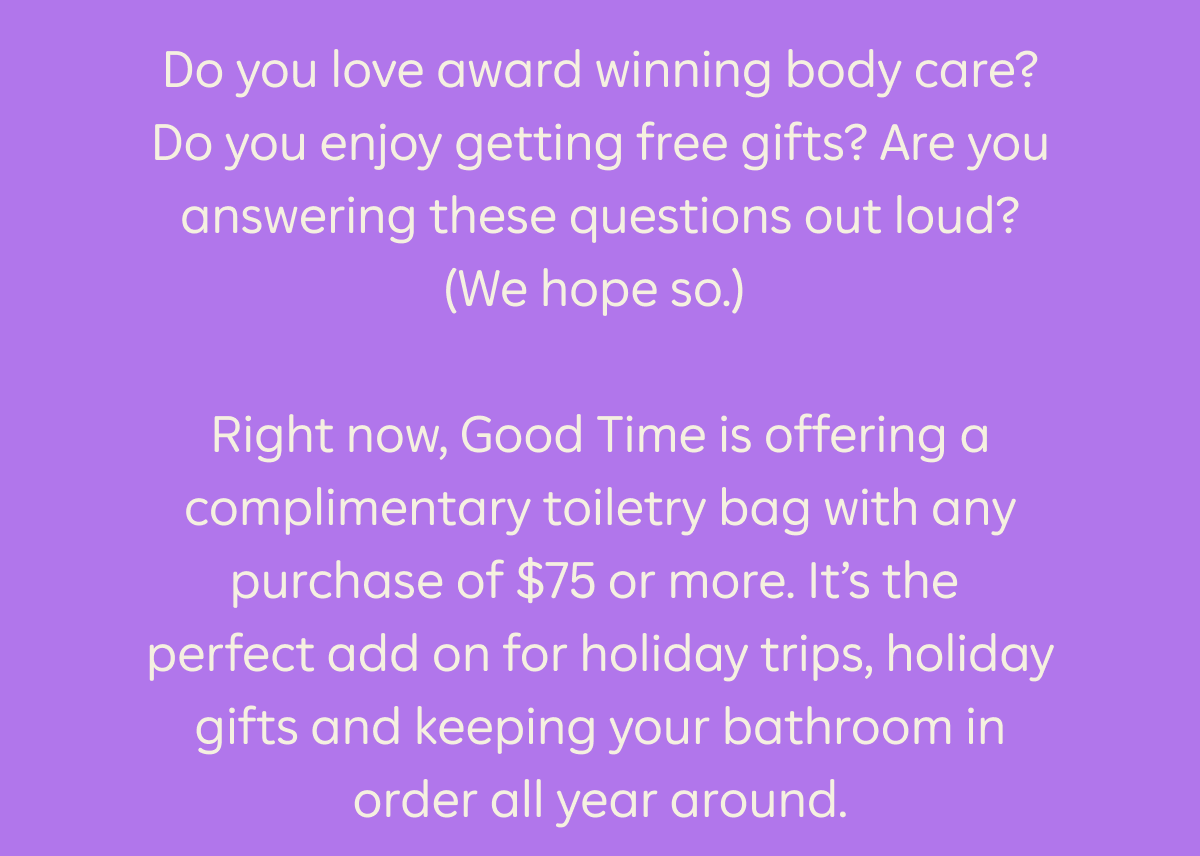 Do you love award winning, plastic free body care? Do you enjoy getting free gifts? Are you answering these questions out loud? (We hope so.) Right now, Good Time is offering a complimentary toiletry bag with any purchase of $75 or more. It’s the perfect add on for holiday trips, holiday gifts and keeping your bathroom in order all year around.
