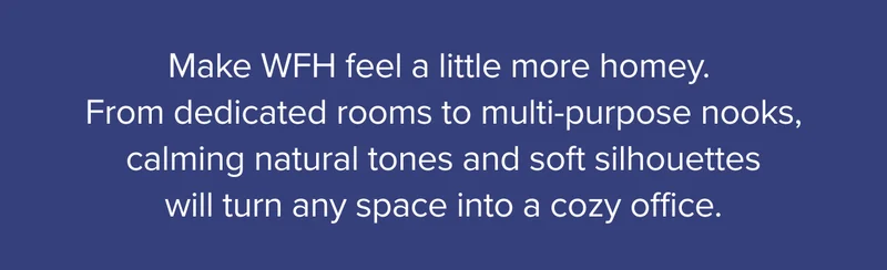 Make WFH feel a little more homey. From dedicated rooms to multi-purpose nooks, calming natural tones and soft silhouettes will turn any space into a cozy office.
