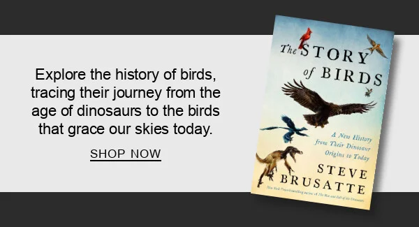 The Story of Birds: A New History from Their Dinosaur Origins to the Present by Steve Brusatte : Explore the history of birds,  tracing their journey from the age of dinosaurs to the birds that grace our skies today. SHOP NOW