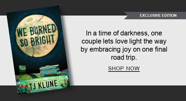 [EXCLUSIVE EDITION] [We Burned So Bright (B&N Exclusive Edition) by TJ Klune] : In a time of darkness, one couple lets love light the way by embracing joy on one final road trip. SHOP NOW