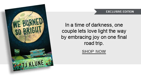 [EXCLUSIVE EDITION] [We Burned So Bright (B&N Exclusive Edition)
by TJ Klune] : In a time of darkness, one couple lets love light the way by embracing joy on one final road trip. SHOP NOW