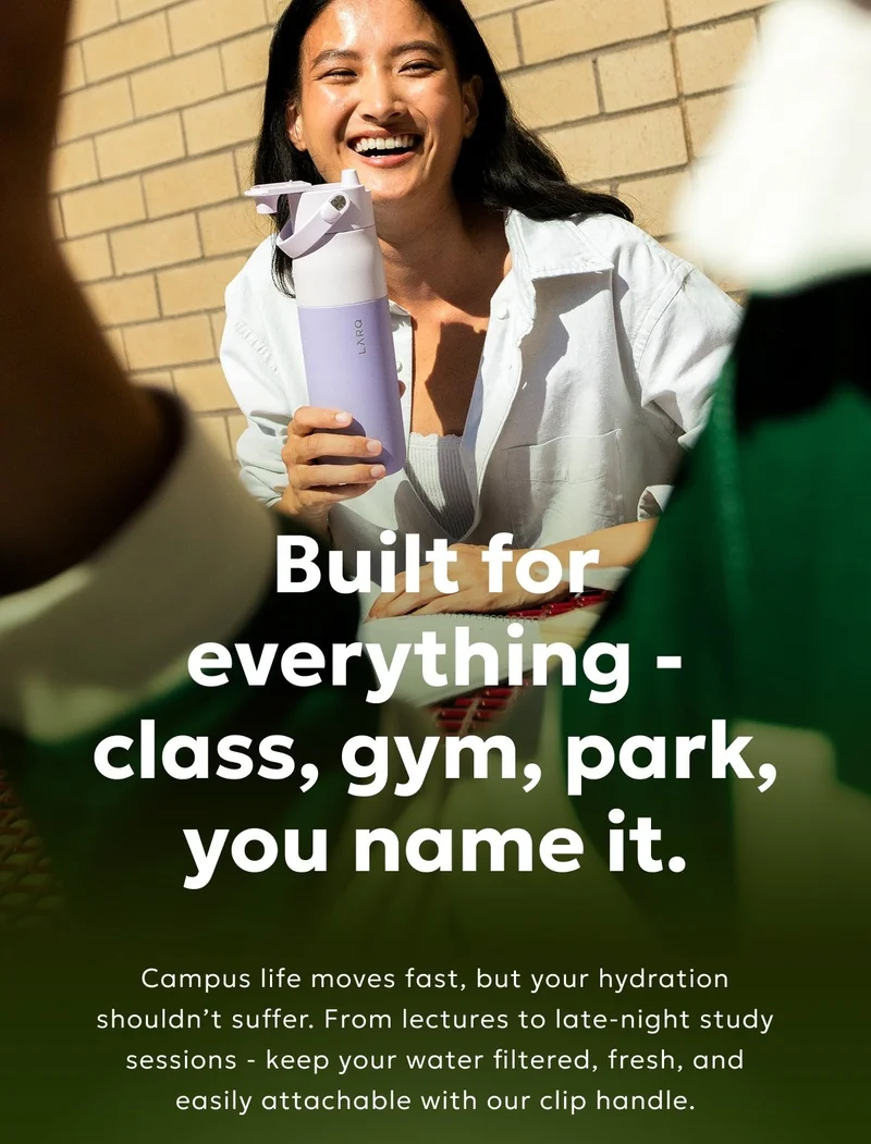 Built for everything - class, gym, park, you name it    Enjoy the all-in-one hydration solution that moves with your busy day. Clip it to your bag, flip it open for a sip, and filter on demand. Small bottle, big style.