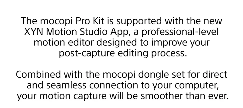 The mocopi Pro Kit is supported with the new XYN Motion Studio App, a professional-level motion editor designed to improve your post-capture editing process.  Combined with the mocopi dongle set for direct and seamless connection to your computer, your motion capture will be smoother than ever.