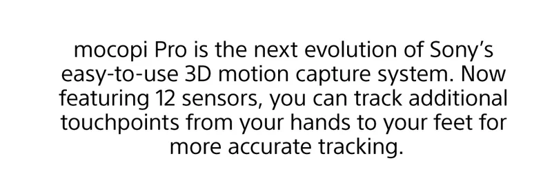 mocopi Pro is the next evolution of Sony’s easy-to-use 3D motion capture system. Now featuring 12 sensors, you can track additional touchpoints from your hands to your feet for more accurate tracking.