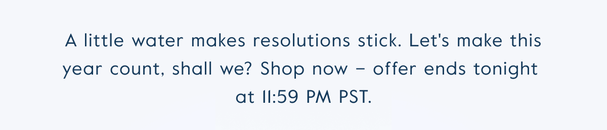 A little water makes resolutions stick. Let's make this year count, shall we? Shop now – offer ends tonight  at 11:59 PM PST.