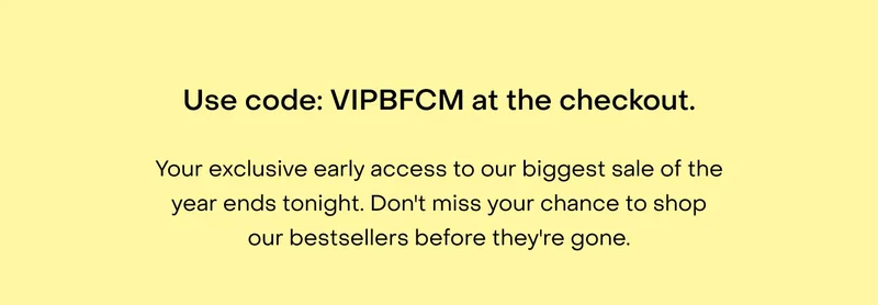 Use code: discount code at the checkout. Your exclusive early access to our biggest sale of the year ends tonight. Don't miss your chance to shop our bestsellers before they're gone.
