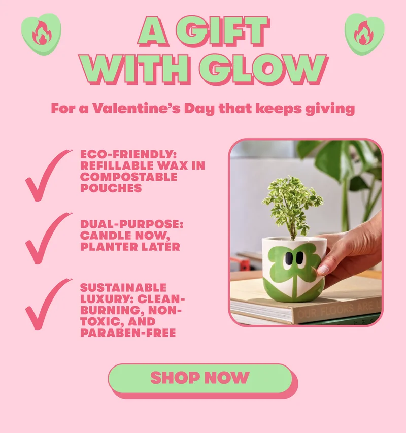 A GIFT WITH GLOW For a Valentine’s Day that keeps giving  Eco-friendly: Refillable wax in compostable pouches Dual-Purpose: Candle now, planter later Sustainable Luxury: Clean-burning, non-toxic, and paraben-free  [SHOP NOW]