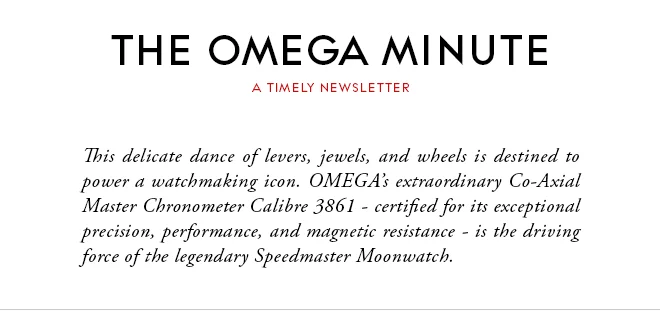 THE OMEGA MINUTE - A TIMELY NEWSLETTER - This delicate dance of levers, jewels, and wheels is destined to power a watchmaking icon. OMEGA’s extraordinary Co-Axial Master Chronometer Calibre 3861 - certified for its exceptional precision, performance, and magnetic resistance - is the driving force of the legendary Speedmaster Moonwatch.