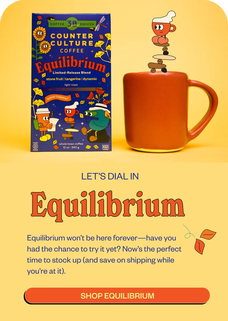 Let's dial in EquilibriumEquilibrium won’t be here forever—have you had the chance to try it yet? Now’s the perfect time to stock up (and save on shipping while you’re at it). This limited-release blend shines when it’s dialed in just right. Explore our brew guides to bring out its full potential: CTA: Espresso CTA: French Press CTA: Automatic Brew Don’t wait too long—make sure you experience Equilibrium before it’s gone for the season. CTA: Stock Up Let's dial in EquilibriumEquilibrium won’t be here forever—have you had the chance to try it yet? Now’s the perfect time to stock up (and save on shipping while you’re at it). This limited-release blend shines when it’s dialed in just right. Explore our brew guides to bring out its full potential: CTA: Espresso CTA: French Press CTA: Automatic Brew Don’t wait too long—make sure you experience Equilibrium before it’s gone for the season. CTA: Stock Up