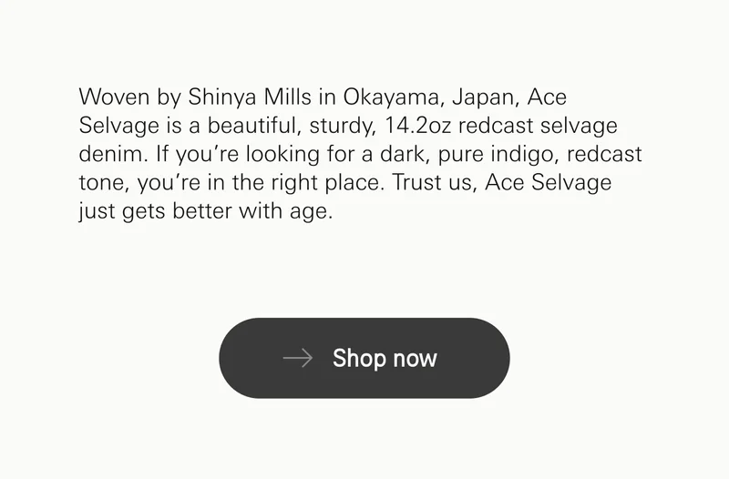 Woven by Shinya Mills in Okayama, Japan, Ace Selvage is a beautiful, sturdy, 14.2oz redcast selvage denim. If you’re looking for a dark, pure indigo, redcast tone, you’re in the right place. Trust us, Ace Selvage just gets better with age. Shop now