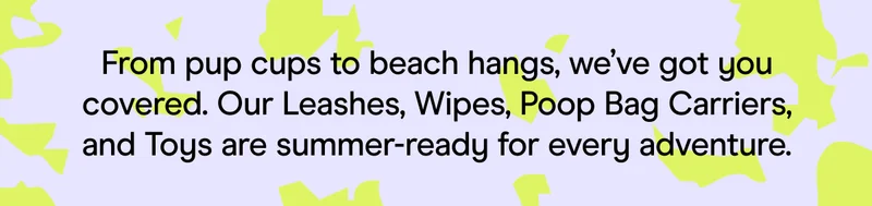 From pup cups to beach hangs, we’ve got you covered. Our Leashes, Wipes, Poop Bag Carriers, and Toys are summer-ready for every adventure.