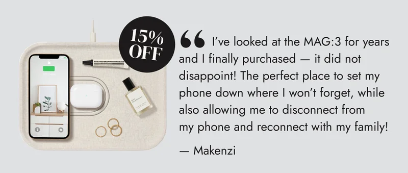 .       I’ve looked at the MAG:3 for years and I finally purchased — it did not disappoint! The perfect place to set my phone down where I won’t forget, while also allowing me to disconnect from my phone and reconnect with my family! — Makenzi