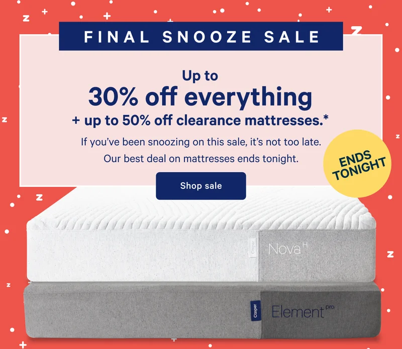 ENDS TONIGHT >> FINAL SNOOZE SALE >> Up to 30% off everything + up to 50% off clearance mattresses. >> If you’ve been snoozing on this sale, it’s not too late. Our best deal on mattresses ends tonight. >> Shop sale >>