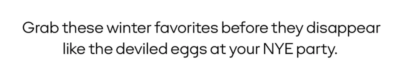 Grab these winter favorites before they disappear like the deviled eggs at your NYE party.