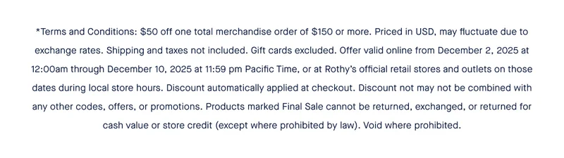 *Terms and Conditions: $50 off one total merchandise order of $150 or more. Priced in USD, may fluctuate due to exchange rates. Shipping and taxes not included. Gift cards excluded. Offer valid online from December 2, 2025 at 12:00am through December 10, 2025 at 11:59 pm Pacific Time, or at Rothy’s official retail stores and outlets on those dates during local store hours. Discount automatically applied at checkout. Discount not may not be combined with any other codes, offers, or promotions. Products marked Final Sale cannot be returned, exchanged, or returned for cash value or store credit (except where prohibited by law). Void where prohibited.