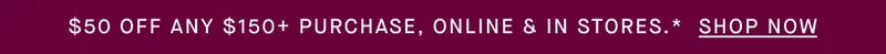 $50 OFF ANY $150+ PURCHASE, ONLINE & IN STORES.* SHOP NOW