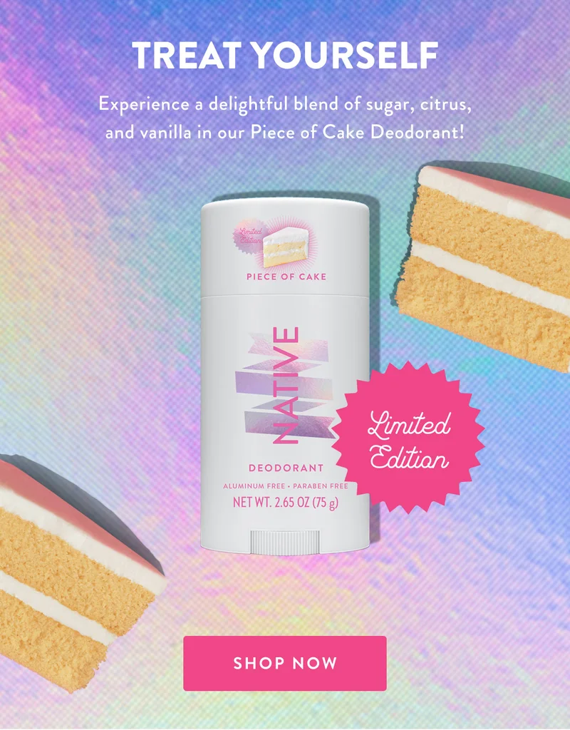 TREAT YOURSELF Experience a delightful blend of sugar, citrus, and vanilla in our Piece of Cake Deodorant! Limited Edition SHOP NOW