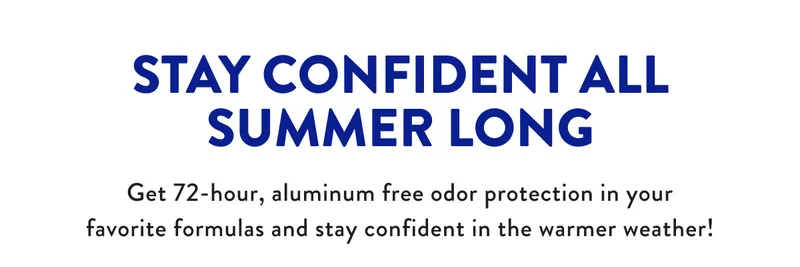 STAY CONFIDENT ALL SUMMER LONG Get 72-hour, aluminum free odor protection in your favorite formulas and stay confident in the warmer weather!