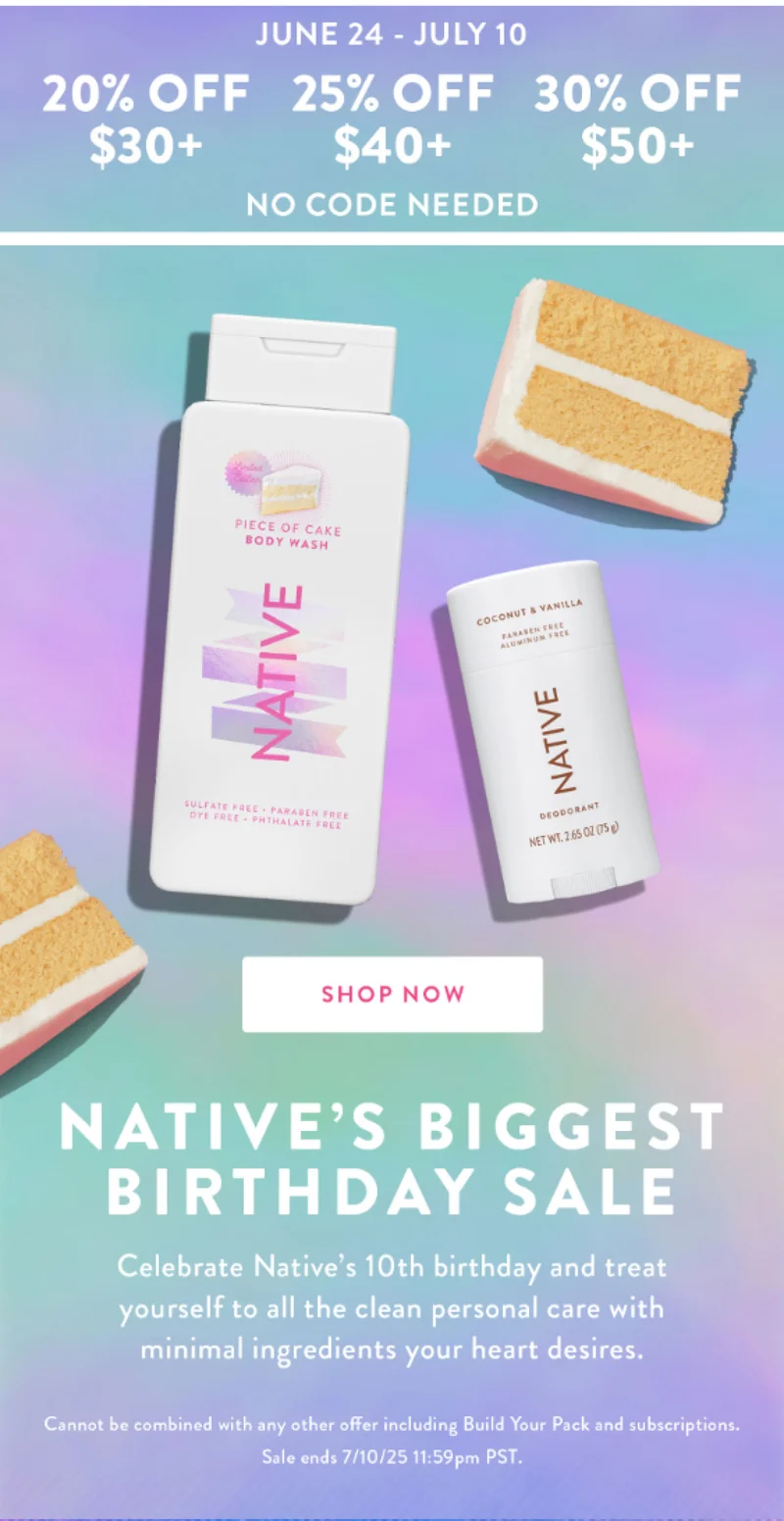 JUNE 24-JULY 10 20% OFF $30+ 25% OFF $40+ 30% OFF $50+ NO CODE NEEDED SHOP NOW NATIVE'S BIGGEST BIRTHDAY SALE Celebrate Native's 10th birthday and treat yourself to all the clean personal care with minimal ingredients your heart desires. Cannot be combined with any other offer including Build Your Pack and subscriptions. Sale ends 7/10/25 11:59pm PST.