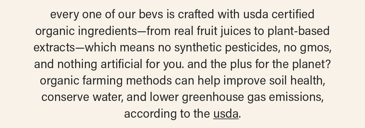 every one of our bevs is crafted with usda certified organic ingredients—from real fruit juices to plant-based extracts—which means no synthetic pesticides, no gmos, and nothing artificial for you. and the plus for the planet? organic farming methods can help improve soil health, conserve water, and lower greenhouse gas emissions, according to the usda (link).