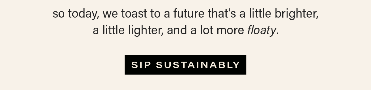 so today, we toast to a future that’s a little brighter,  a little lighter, and a lot more floaty. [SIP SUSTAINABLY]