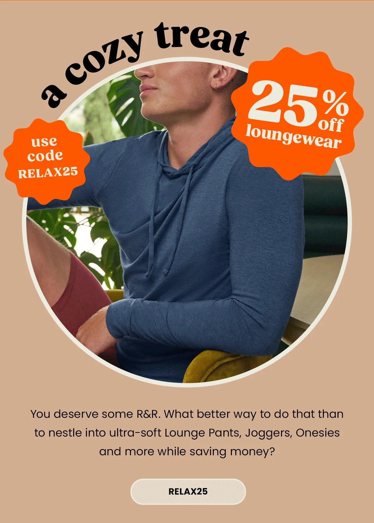 Headline: 25% Off Loungewear–A Cozy Treat Body: You deserve some R&R. What better way to do that than to nestle into ultra-soft Lounge Pants, Joggers, Onesies & more while saving money? Shop now! Use code discount code before it expires. CTA: discount code