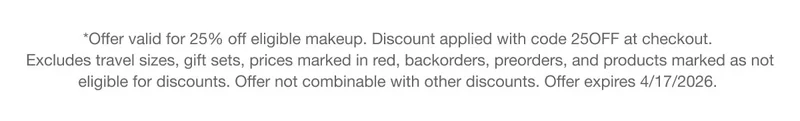 *Offer valid for 25% off eligible makeup. Discount applied with code discount code at checkout. Excludes travel sizes, gift sets, prices marked in red, backorders, preorders, and products marked as not eligible for discounts. Offer not combinable with other discounts. Offer expires 4/17/2026.