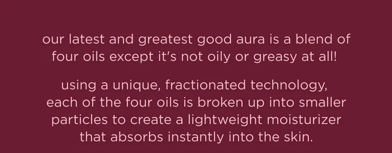 our latest and greatest good aura is a blend of four oils except it's not oily or greasy at all! using a unique, fractionated technology, each of the four oils is broken up into smaller particles to create a lightweight moisturizer that absorbs instantly into the skin.