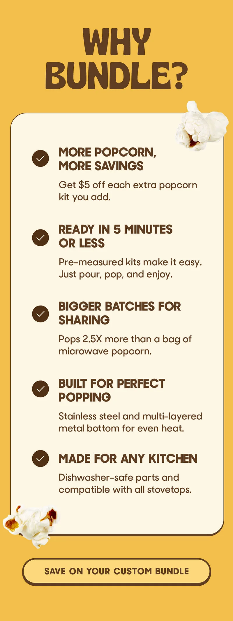 WHY BUNDLE? MORE POPCORN, MORE SAVINGS Get $5 off each extra popcorn kit you add.  Ready In 5 Minutes Or Less Pre-measured kits make it easy. Just pour, pop, and enjoy. Bigger Batches For Sharing Pops 2.5X more than a bag of microwave popcorn. Built For Perfect Popping Stainless steel and multi-layered metal bottom for even heat.  Made For Any Kitchen Dishwasher-safe parts and compatible with all stovetops. SAVE ON YOUR CUSTOM BUNDLE