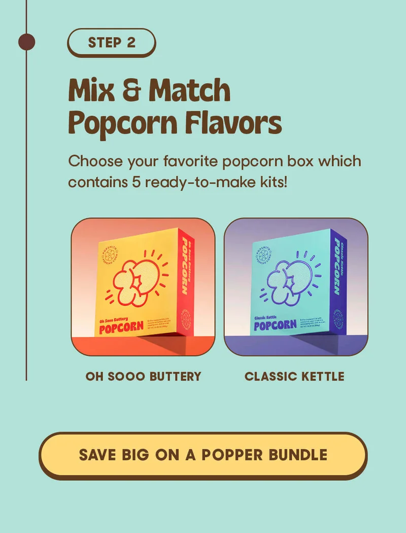 STEP 2 Mix & Match Popcorn Flavors Choose your favorite popcorn box which contains 5 ready-to-make kits! OH SOOO BUTTERY CLASSIC KETTLE SAVE BIG ON POPPER BUNDLE