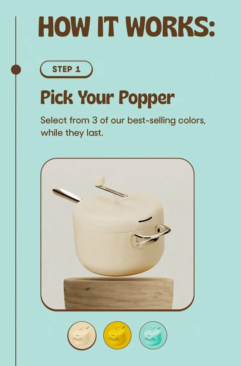 HOW IT WORKS: STEP 1 Pick Your Popper Select from 3 of our best-selling colors, while they last.
