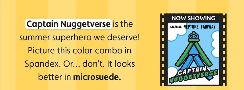 Captain Nuggetverse is the summer superhero we deserve! Picture this color combo in Spandex. Or… don’t. It looks better in microsuede.