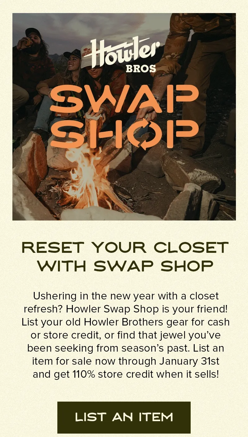 Ushering in the new year with a closet refresh? Howler Swap Shop is your friend! List your old Howler Brothers gear for cash or store credit, or find that jewel you’ve been seeking from season’s past. List an item for sale now through January 31st and get 110% store credit when it sells!