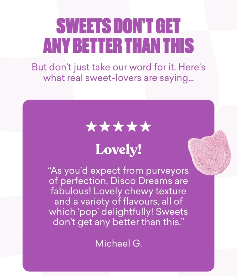 Sweets don't get any better than this. But don’t just take our word for it. Here’s what real sweet-lovers are saying…“As you’d expect from purveyors of perfection, Disco Dreams are fabulous! Lovely chewy texture and a variety of flavours, all of which 'pop' delightfully! Sweets don't get any better than this.”  Michael G.