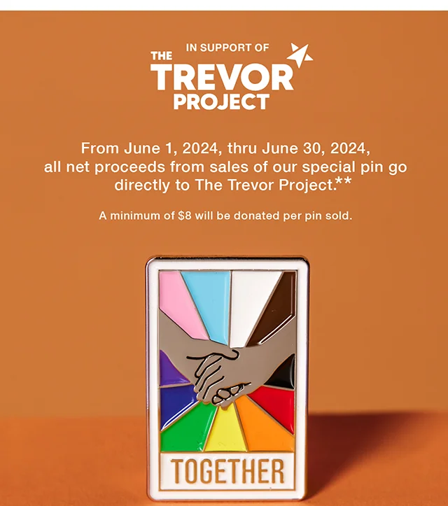 In Support of The Trevor Project. From June 1, 2024, thru June 30, 2024, all net proceeds from sales of our special pin go directly to The Trevor Project. A minimum of $8 will be donated per pin sold. Shop Now