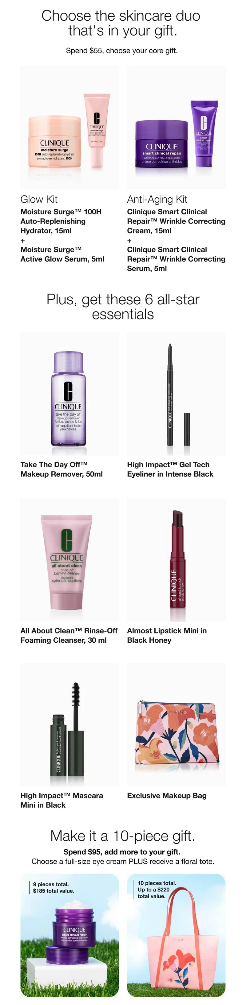 Choose the skincare duo that's in your gift. | Spend $55, choose your core gift. | Glow Kit | Moisture Surge™ 100H Auto-Replenishing Hydrator, 15ml + Moisture Surge™ Active Glow Serum, 5ml | Anti-Aging Kit | Clinique Smart Clinical Repair™ Wrinkle Correcting Cream, 15ml + Clinique Smart Clinical Repair™ Wrinkle Correcting Serum, 5ml | Plus, get these 6 all-star essentials | Take The Day Off™ Makeup Remover, 50ml | High Impact™ Gel Tech Eyeliner in Intense Black | All About Clean™ Rinse-Off Foaming Cleanser, 30 ml | Almost Lipstick Mini in Black Honey | High Impact™ Mascara Mini in Black | Exclusive Makeup Bag | Make it a 10-piece gift | Spend $95, add more to your gift. | Choose a full-size eye cream PLUS receive a floral tote. | 9 pieces total. $185 total value. | 10 pieces total. Up to a $220 total value.