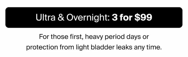 Ultra & Overnight: 3 for $99. For those first, heavy period days or protection from light bladder leaks any time.