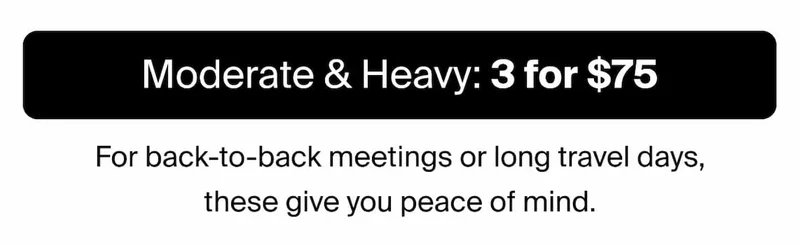 Moderate & Heavy: 3 for $75. For back-to-back meetings or long travel days, these give you peace of mind.
