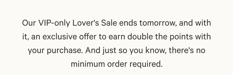 Our VIP-only Lover's Sale ends tomorrow, and with it, an exclusive offer to earn double the points with your purchase. And just so you know, there's no minimum order required.