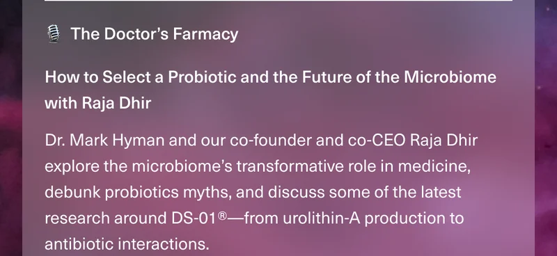 The Doctor’s Farmacy. How to Select a Probiotic and the Future of the Microbiome with Raja Dhir. Dr. Mark Hyman and our co-founder and co-CEO Raja Dhir explore the microbiome’s transformative role in medicine, debunk probiotics myths, and discuss some of the latest research around DS-01®—from urolithin-A production to antibiotic interactions.