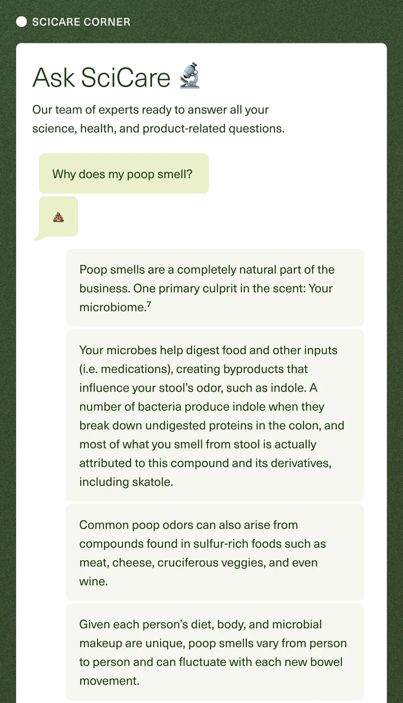 SCICARE CORNER. Ask SciCare 🔬. Our team of experts ready to answer all your science, health, and product-related questions. Why does my poop smell? 💩 Poop smells are a completely natural part of the business. One primary culprit in the scent: Your microbiome.⁷ Your microbes help digest food and other inputs (i.e., medications), creating byproducts that influence your stool’s odor, such as indole. A number of bacteria produce indole when they break down undigested proteins in the colon, and most of what you smell from stool is actually attributed to this compound and its derivatives, including skatole. Common poop odors can also arise from compounds found in sulfur-rich foods such as meat, cheese, cruciferous veggies, and even wine. Given each person’s diet, body, and microbial makeup are unique, poop smells vary from person to person, and can fluctuate with each new bowel movement.