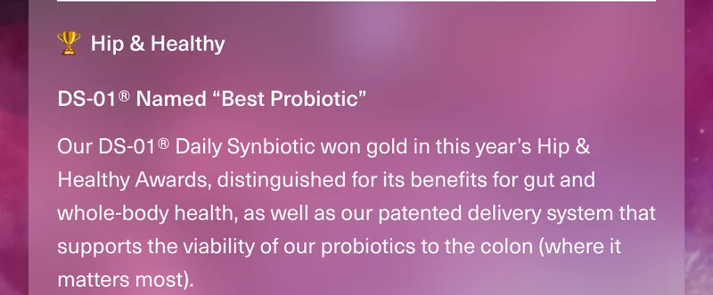 Hip & Healthy. DS-01® Named “Best Probiotic” Our DS-01® Daily Synbiotic won gold in this year’s Hip & Healthy Awards, distinguished for its benefits for gut and whole-body health, as well as our patented delivery system that supports the viability of our probiotics to the colon (where it matters most).