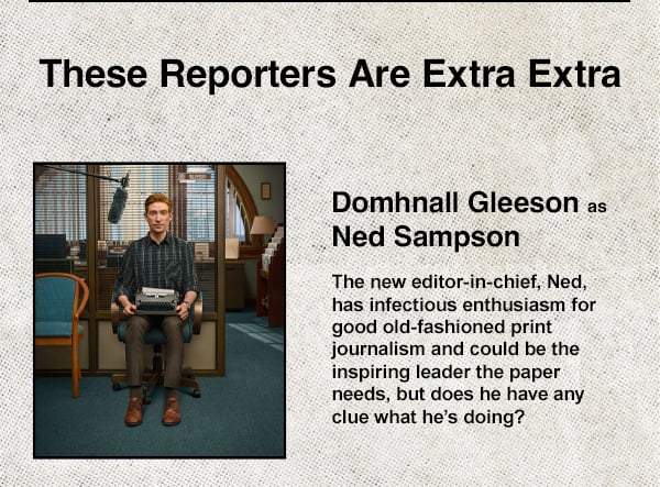 Domhnall Gleeson as Ned Sampson - The new editor-in-chief, Ned, has infectious enthusiasm for good old-fashion print journalism and could be the inspiring leader the paper needs, but does he have any clue what he's doing?