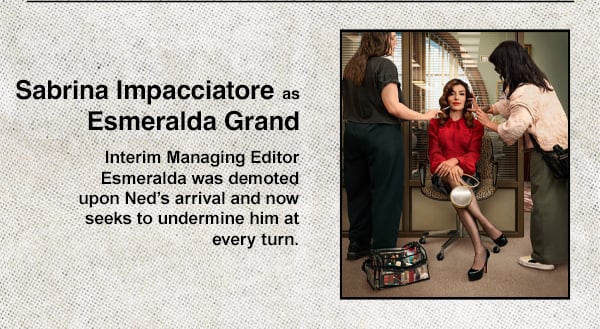 Sarina Impacciatore as Esmeralda Grand - Interim Managing Editor Esmeralda was demoted upon Ned's arrival and now seeks to undermine him at every turn
