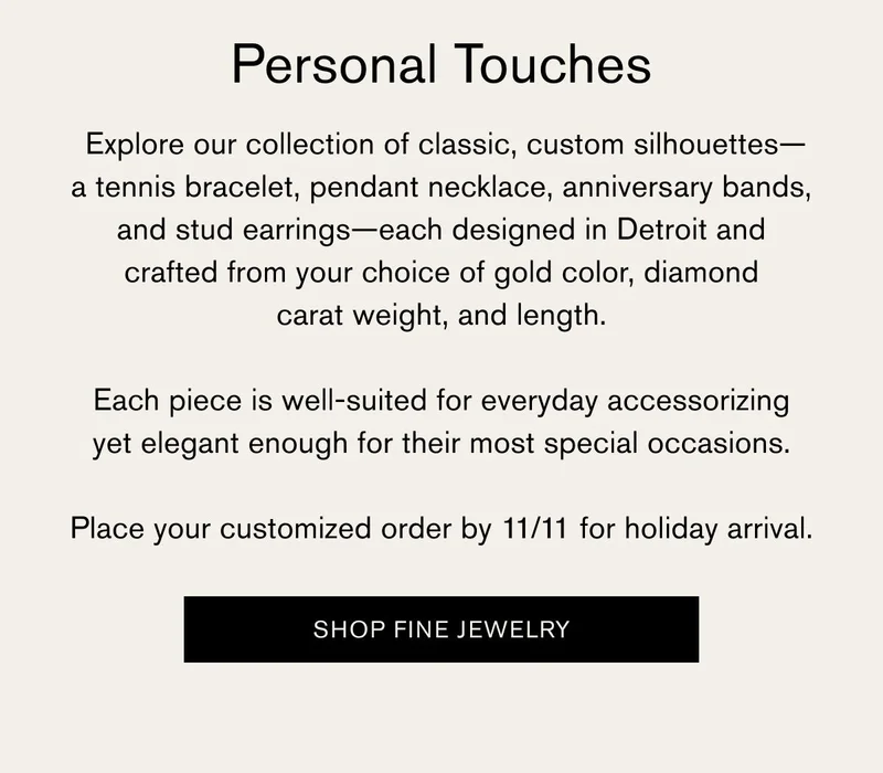 Personal Touches | Explore our collection of classic, custom silhouettes - a tennis bracelet, pendant necklace, anniversary bands, and stud earrings - each designed in Detroit and crafted from your choice of gold color, diamond carat weight, and length.  Each pieces is well-suited for everyday accessorizing yet elegant enough for their most special occasions. Place your customized order by 11/11 for holiday arrival. [SHOP FINE JEWELRY]
