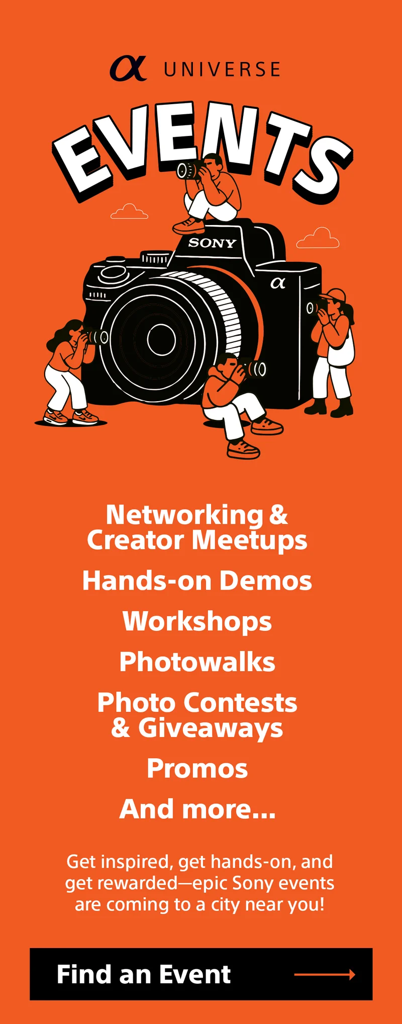 Universe events - Networking & Creator Meetups Hands-on Demos Workshops Photowalks Photo Contests & Giveaways Promos And more... Get inspired, get hands-on, and get rewarded—epic Sony events are coming to a city near you! - Find an event